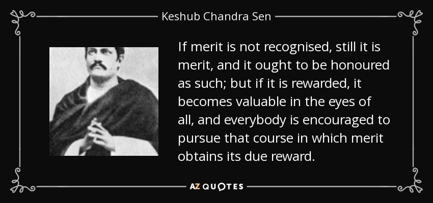 If merit is not recognised, still it is merit, and it ought to be honoured as such; but if it is rewarded, it becomes valuable in the eyes of all, and everybody is encouraged to pursue that course in which merit obtains its due reward. - Keshub Chandra Sen