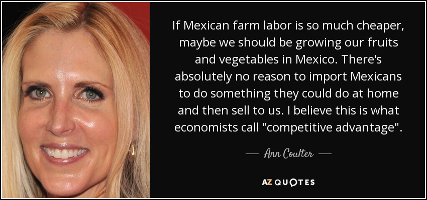 If Mexican farm labor is so much cheaper, maybe we should be growing our fruits and vegetables in Mexico. There's absolutely no reason to import Mexicans to do something they could do at home and then sell to us. I believe this is what economists call 