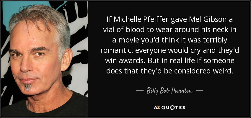 If Michelle Pfeiffer gave Mel Gibson a vial of blood to wear around his neck in a movie you'd think it was terribly romantic, everyone would cry and they'd win awards. But in real life if someone does that they'd be considered weird. - Billy Bob Thornton