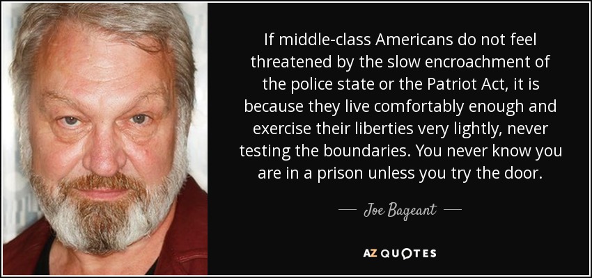 If middle-class Americans do not feel threatened by the slow encroachment of the police state or the Patriot Act, it is because they live comfortably enough and exercise their liberties very lightly, never testing the boundaries. You never know you are in a prison unless you try the door. - Joe Bageant