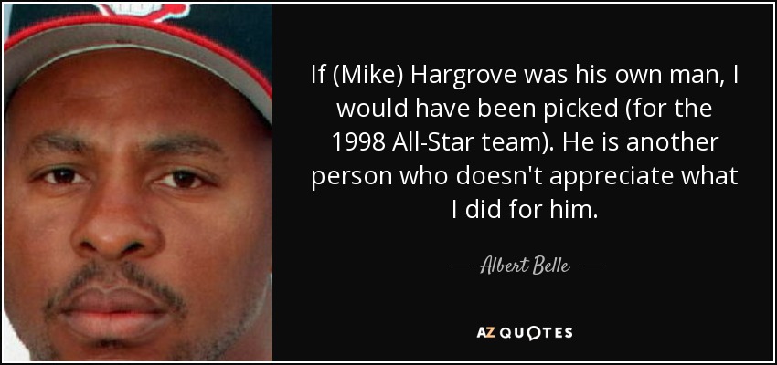 If (Mike) Hargrove was his own man, I would have been picked (for the 1998 All-Star team). He is another person who doesn't appreciate what I did for him. - Albert Belle