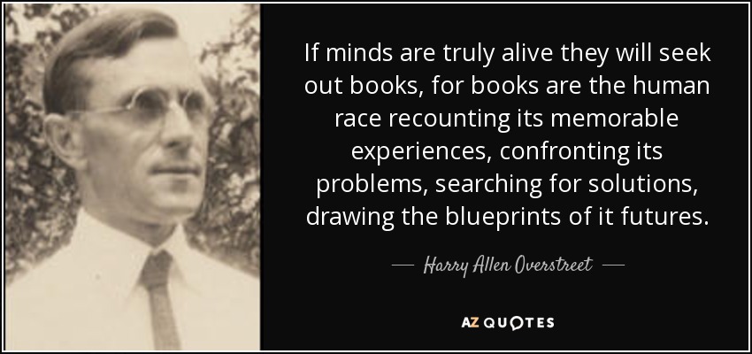If minds are truly alive they will seek out books, for books are the human race recounting its memorable experiences, confronting its problems, searching for solutions, drawing the blueprints of it futures. - Harry Allen Overstreet