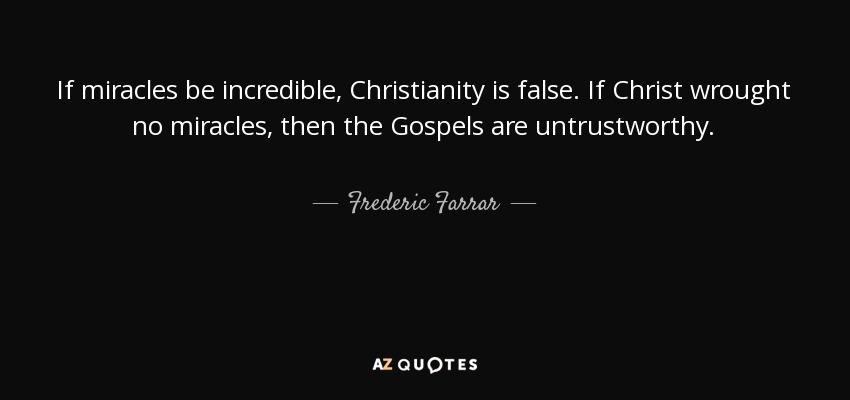 If miracles be incredible, Christianity is false. If Christ wrought no miracles, then the Gospels are untrustworthy. - Frederic Farrar