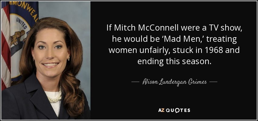 If Mitch McConnell were a TV show, he would be ‘Mad Men,’ treating women unfairly, stuck in 1968 and ending this season. - Alison Lundergan Grimes