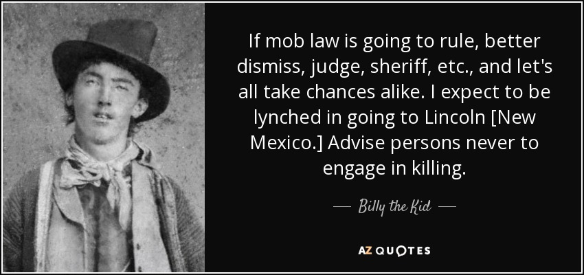 If mob law is going to rule, better dismiss, judge, sheriff, etc., and let's all take chances alike. I expect to be lynched in going to Lincoln [New Mexico.] Advise persons never to engage in killing. - Billy the Kid