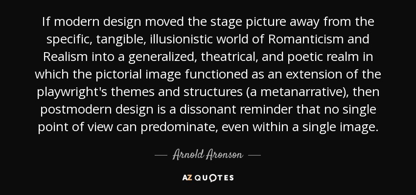 If modern design moved the stage picture away from the specific, tangible, illusionistic world of Romanticism and Realism into a generalized, theatrical, and poetic realm in which the pictorial image functioned as an extension of the playwright's themes and structures (a metanarrative), then postmodern design is a dissonant reminder that no single point of view can predominate, even within a single image. - Arnold Aronson