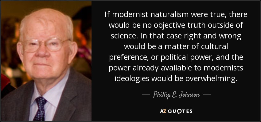 If modernist naturalism were true, there would be no objective truth outside of science. In that case right and wrong would be a matter of cultural preference, or political power, and the power already available to modernists ideologies would be overwhelming. - Phillip E. Johnson