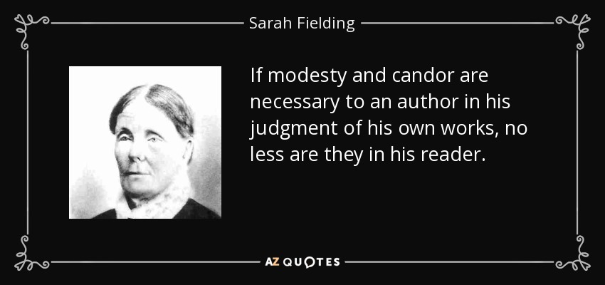 If modesty and candor are necessary to an author in his judgment of his own works, no less are they in his reader. - Sarah Fielding