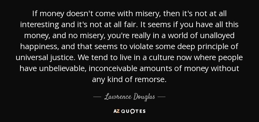 If money doesn't come with misery, then it's not at all interesting and it's not at all fair. It seems if you have all this money, and no misery, you're really in a world of unalloyed happiness, and that seems to violate some deep principle of universal justice. We tend to live in a culture now where people have unbelievable, inconceivable amounts of money without any kind of remorse. - Lawrence Douglas