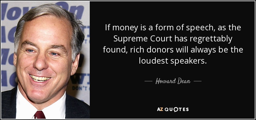 If money is a form of speech, as the Supreme Court has regrettably found, rich donors will always be the loudest speakers. - Howard Dean