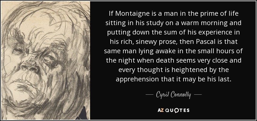 If Montaigne is a man in the prime of life sitting in his study on a warm morning and putting down the sum of his experience in his rich, sinewy prose, then Pascal is that same man lying awake in the small hours of the night when death seems very close and every thought is heightened by the apprehension that it may be his last. - Cyril Connolly