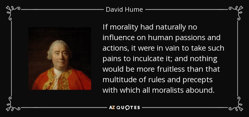 If morality had naturally no influence on human passions and actions, it were in vain to take such pains to inculcate it; and nothing would be more fruitless than that multitude of rules and precepts with which all moralists abound. - David Hume