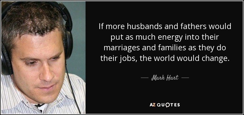 If more husbands and fathers would put as much energy into their marriages and families as they do their jobs, the world would change. - Mark Hart