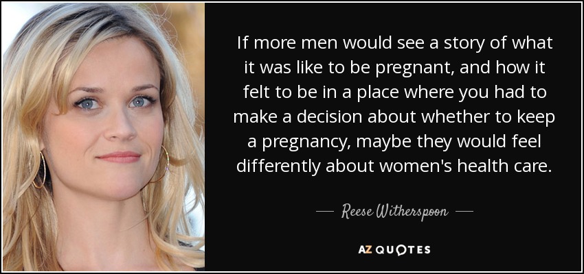 If more men would see a story of what it was like to be pregnant, and how it felt to be in a place where you had to make a decision about whether to keep a pregnancy, maybe they would feel differently about women's health care. - Reese Witherspoon