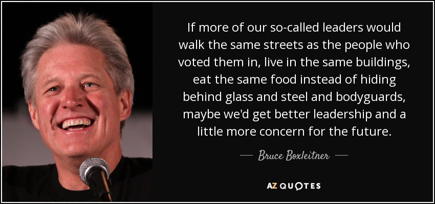 If more of our so-called leaders would walk the same streets as the people who voted them in, live in the same buildings, eat the same food instead of hiding behind glass and steel and bodyguards, maybe we'd get better leadership and a little more concern for the future. - Bruce Boxleitner