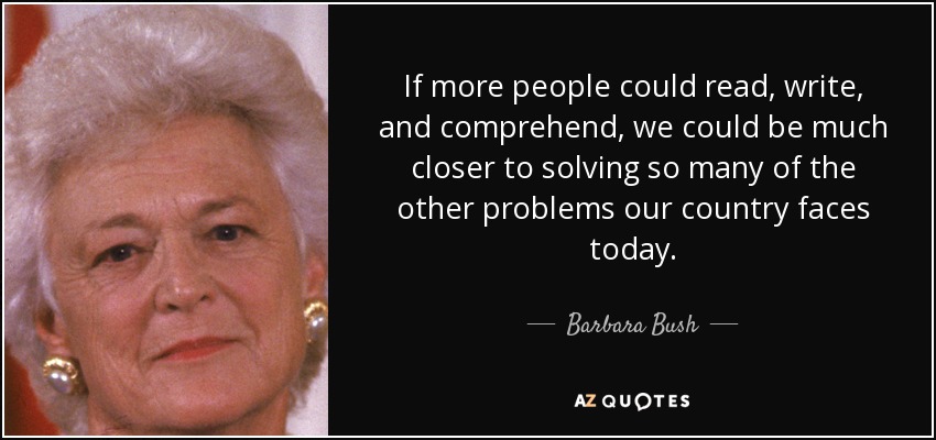 If more people could read, write, and comprehend, we could be much closer to solving so many of the other problems our country faces today. - Barbara Bush