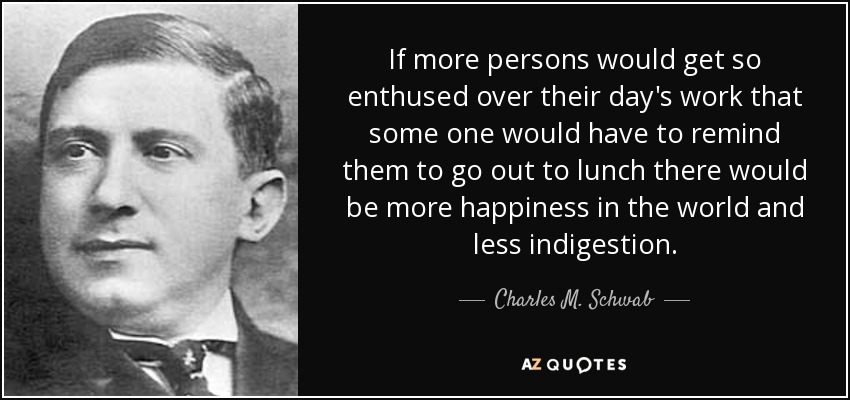 If more persons would get so enthused over their day's work that some one would have to remind them to go out to lunch there would be more happiness in the world and less indigestion. - Charles M. Schwab