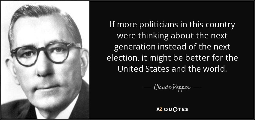 If more politicians in this country were thinking about the next generation instead of the next election, it might be better for the United States and the world. - Claude Pepper