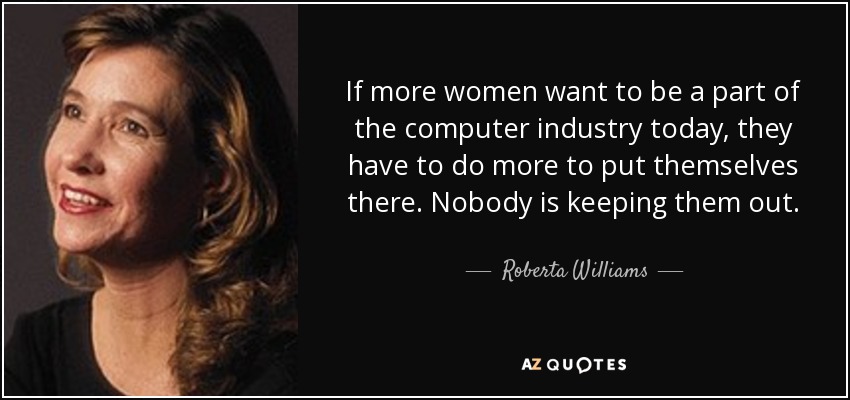 If more women want to be a part of the computer industry today, they have to do more to put themselves there. Nobody is keeping them out. - Roberta Williams