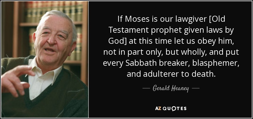 If Moses is our lawgiver [Old Testament prophet given laws by God] at this time let us obey him, not in part only, but wholly, and put every Sabbath breaker, blasphemer, and adulterer to death. - Gerald Heaney
