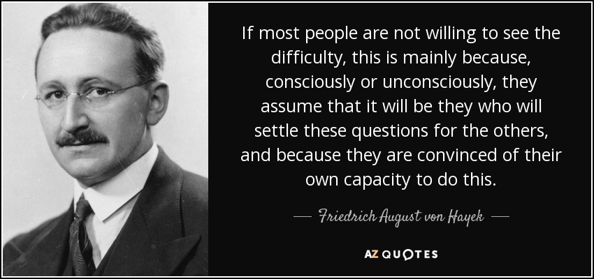 If most people are not willing to see the difficulty, this is mainly because, consciously or unconsciously, they assume that it will be they who will settle these questions for the others, and because they are convinced of their own capacity to do this. - Friedrich August von Hayek