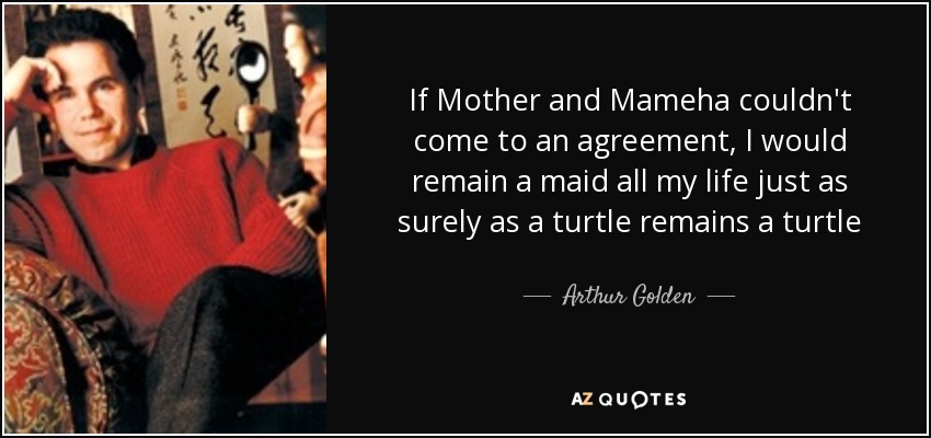 If Mother and Mameha couldn't come to an agreement, I would remain a maid all my life just as surely as a turtle remains a turtle - Arthur Golden
