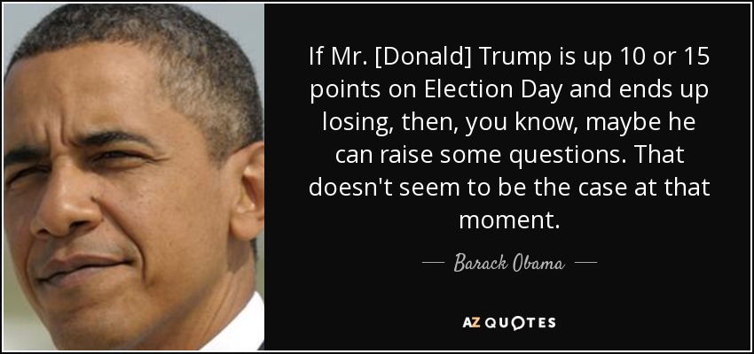 If Mr. [Donald] Trump is up 10 or 15 points on Election Day and ends up losing, then, you know, maybe he can raise some questions. That doesn't seem to be the case at that moment. - Barack Obama