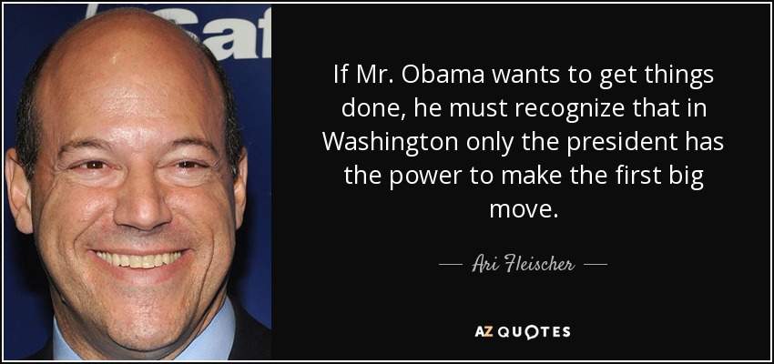 If Mr. Obama wants to get things done, he must recognize that in Washington only the president has the power to make the first big move. - Ari Fleischer
