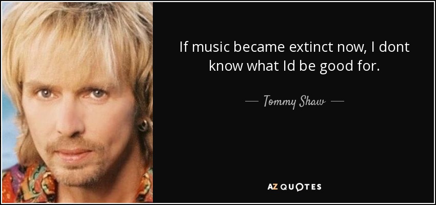 If music became extinct now, I dont know what Id be good for. - Tommy Shaw
