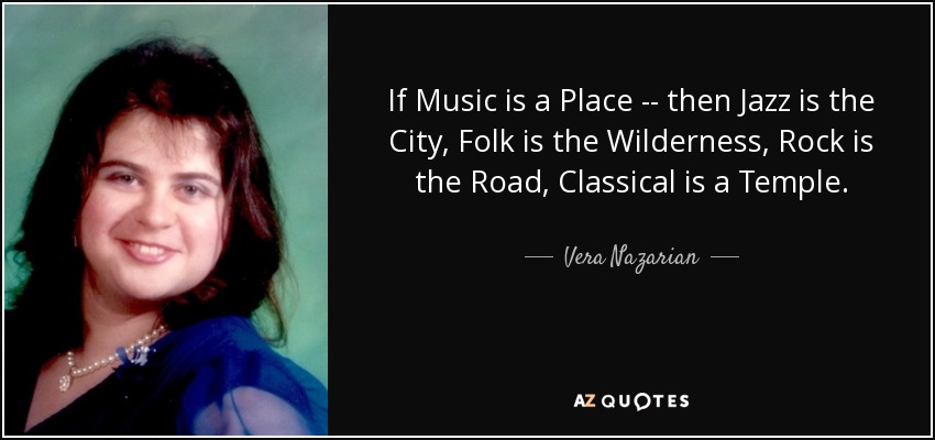 If Music is a Place -- then Jazz is the City, Folk is the Wilderness, Rock is the Road, Classical is a Temple. - Vera Nazarian