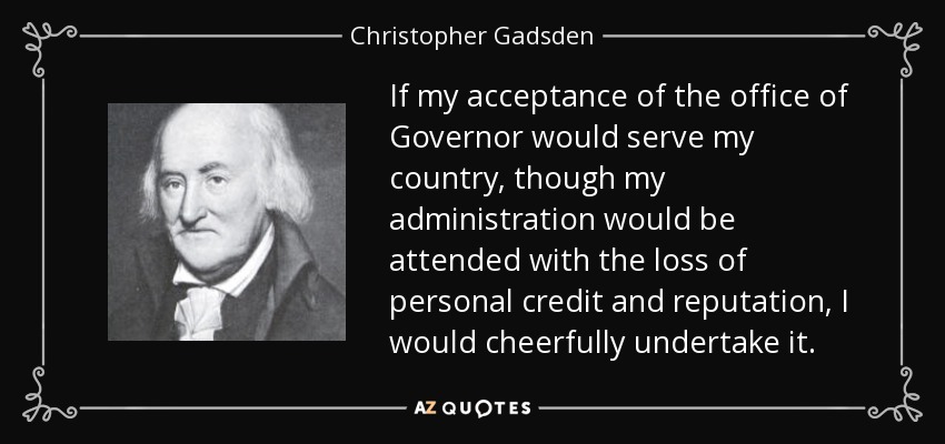 If my acceptance of the office of Governor would serve my country, though my administration would be attended with the loss of personal credit and reputation, I would cheerfully undertake it. - Christopher Gadsden