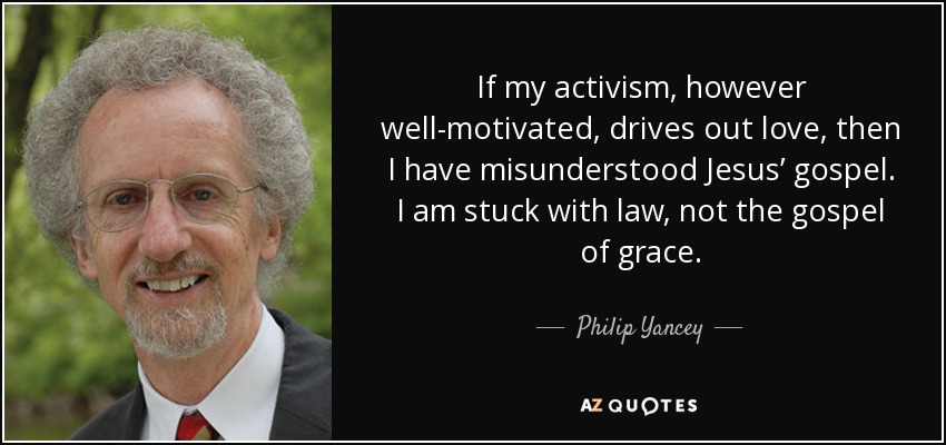 If my activism, however well-motivated, drives out love, then I have misunderstood Jesus’ gospel. I am stuck with law, not the gospel of grace. - Philip Yancey