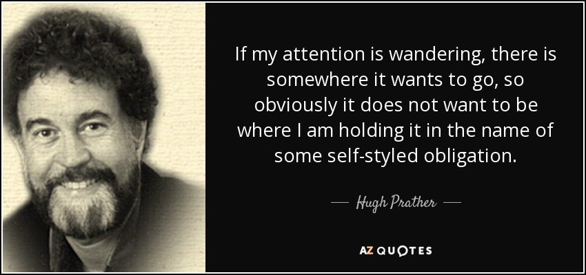 If my attention is wandering, there is somewhere it wants to go, so obviously it does not want to be where I am holding it in the name of some self-styled obligation. - Hugh Prather