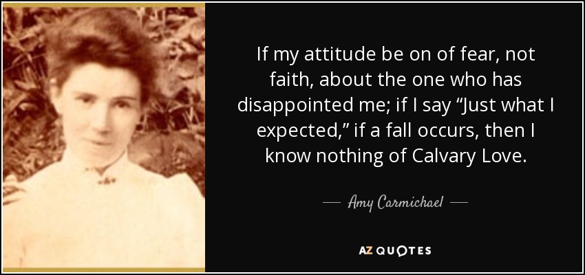 If my attitude be on of fear, not faith, about the one who has disappointed me; if I say “Just what I expected,” if a fall occurs, then I know nothing of Calvary Love. - Amy Carmichael