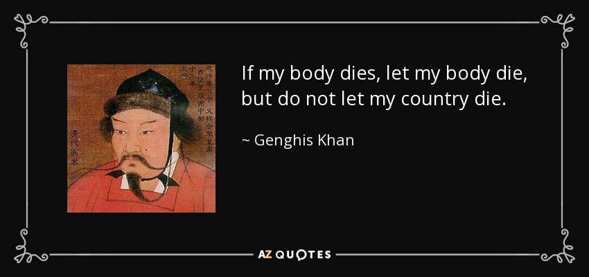 If my body dies, let my body die, but do not let my country die. - Genghis Khan