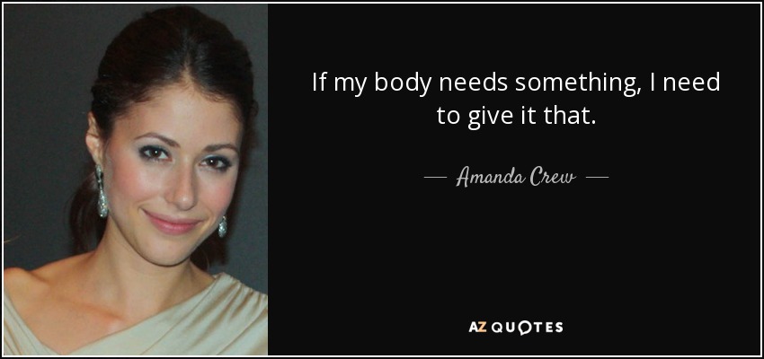 If my body needs something, I need to give it that. - Amanda Crew
