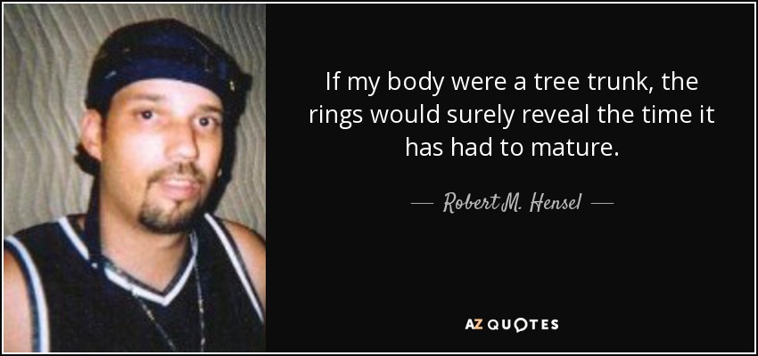 If my body were a tree trunk, the rings would surely reveal the time it has had to mature. - Robert M. Hensel