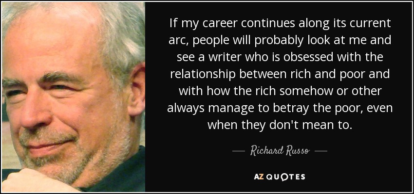 If my career continues along its current arc, people will probably look at me and see a writer who is obsessed with the relationship between rich and poor and with how the rich somehow or other always manage to betray the poor, even when they don't mean to. - Richard Russo