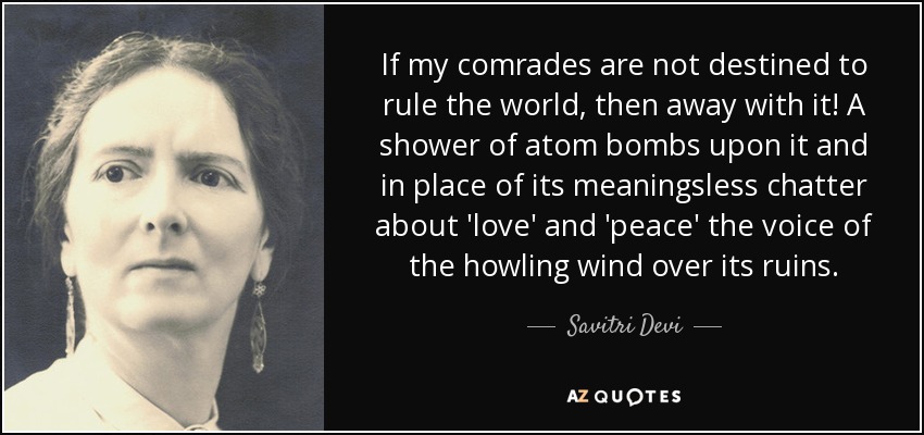 If my comrades are not destined to rule the world, then away with it! A shower of atom bombs upon it and in place of its meaningsless chatter about 'love' and 'peace' the voice of the howling wind over its ruins. - Savitri Devi