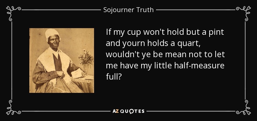 If my cup won't hold but a pint and yourn holds a quart, wouldn't ye be mean not to let me have my little half-measure full? - Sojourner Truth