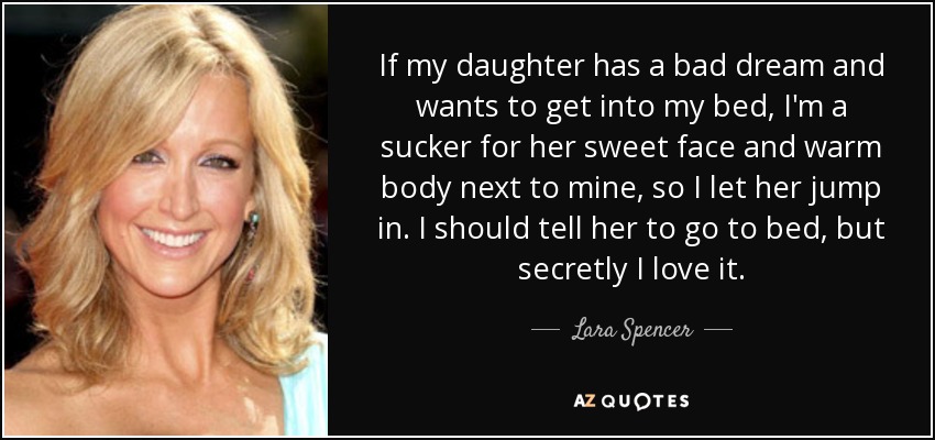 If my daughter has a bad dream and wants to get into my bed, I'm a sucker for her sweet face and warm body next to mine, so I let her jump in. I should tell her to go to bed, but secretly I love it. - Lara Spencer