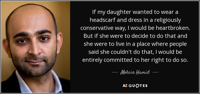 If my daughter wanted to wear a headscarf and dress in a religiously conservative way, I would be heartbroken. But if she were to decide to do that and she were to live in a place where people said she couldn't do that, I would be entirely committed to her right to do so. - Mohsin Hamid