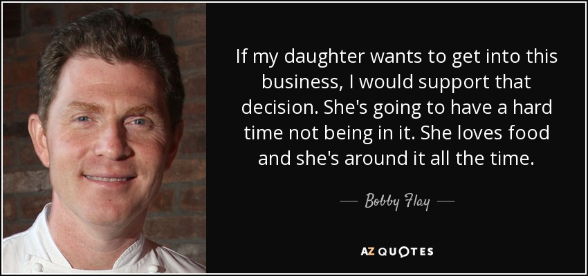 If my daughter wants to get into this business, I would support that decision. She's going to have a hard time not being in it. She loves food and she's around it all the time. - Bobby Flay
