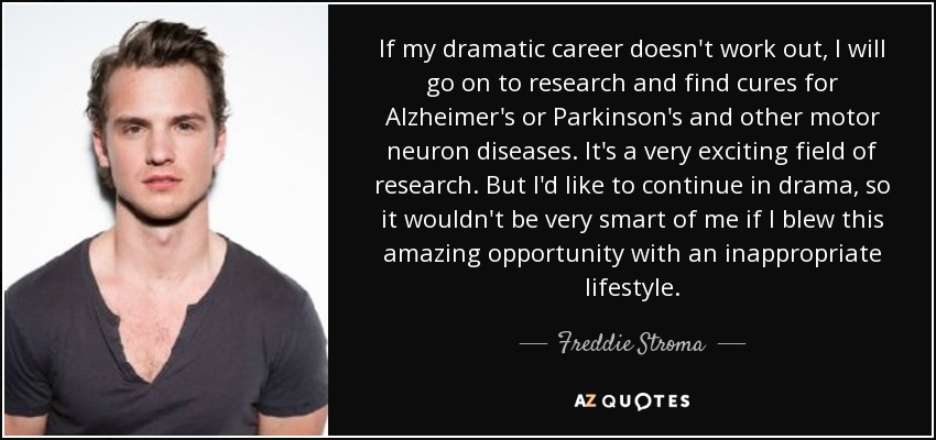 If my dramatic career doesn't work out, I will go on to research and find cures for Alzheimer's or Parkinson's and other motor neuron diseases. It's a very exciting field of research. But I'd like to continue in drama, so it wouldn't be very smart of me if I blew this amazing opportunity with an inappropriate lifestyle. - Freddie Stroma