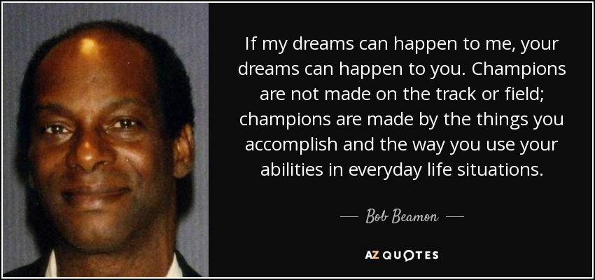 If my dreams can happen to me, your dreams can happen to you. Champions are not made on the track or field; champions are made by the things you accomplish and the way you use your abilities in everyday life situations. - Bob Beamon