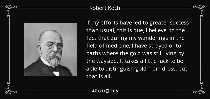 If my efforts have led to greater success than usual, this is due, I believe, to the fact that during my wanderings in the field of medicine, I have strayed onto paths where the gold was still lying by the wayside. It takes a little luck to be able to distinguish gold from dross, but that is all. - Robert Koch