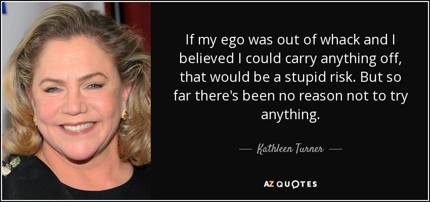 If my ego was out of whack and I believed I could carry anything off, that would be a stupid risk. But so far there's been no reason not to try anything. - Kathleen Turner
