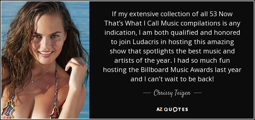 If my extensive collection of all 53 Now That’s What I Call Music compilations is any indication, I am both qualified and honored to join Ludacris in hosting this amazing show that spotlights the best music and artists of the year. I had so much fun hosting the Billboard Music Awards last year and I can’t wait to be back! - Chrissy Teigen