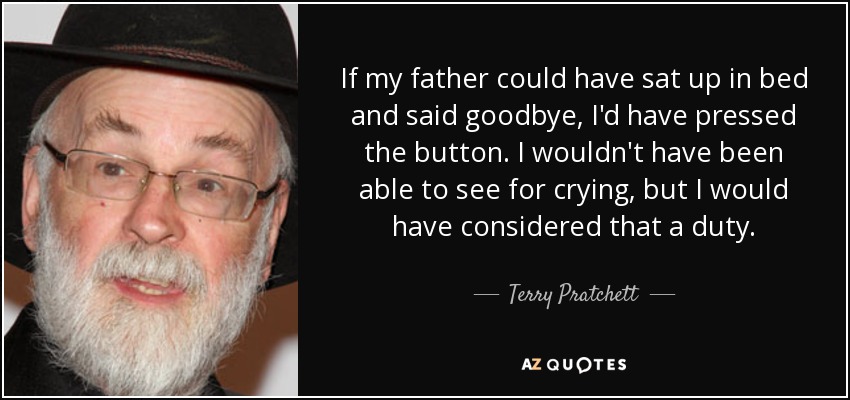 If my father could have sat up in bed and said goodbye, I'd have pressed the button. I wouldn't have been able to see for crying, but I would have considered that a duty. - Terry Pratchett