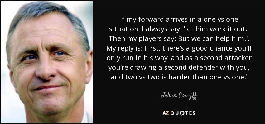 If my forward arrives in a one vs one situation, I always say: 'let him work it out.' Then my players say: But we can help him!'. My reply is: First, there's a good chance you'll only run in his way, and as a second attacker you're drawing a second defender with you, and two vs two is harder than one vs one.' - Johan Cruijff